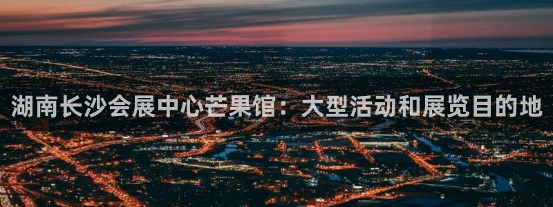 果博注册账号链接：湖南长沙会展中心芒果馆：大型活动和展览目的地