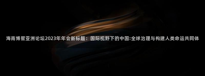 果博平台真实吗安全吗：海南博鳌亚洲论坛2023年年会新标题：国际视野下的中国:全球治理与构建人类命运共同体