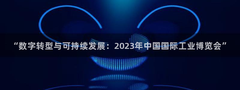 果博客服电话：“数字转型与可持续发展：2023年中国国际工业博览会”