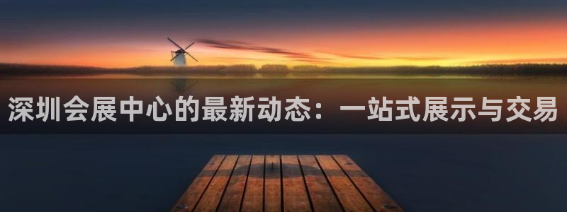 果博公司会员注册账号开户：深圳会展中心的最新动态：一站式展示与交易